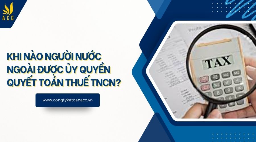 Khi nào người nước ngoài được ủy quyền quyết toán thuế TNCN?